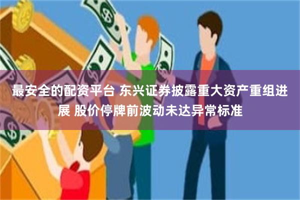 最安全的配资平台 东兴证券披露重大资产重组进展 股价停牌前波动未达异常标准