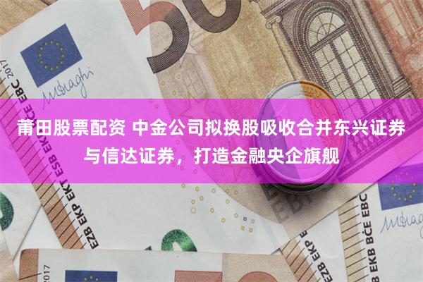 莆田股票配资 中金公司拟换股吸收合并东兴证券与信达证券，打造金融央企旗舰