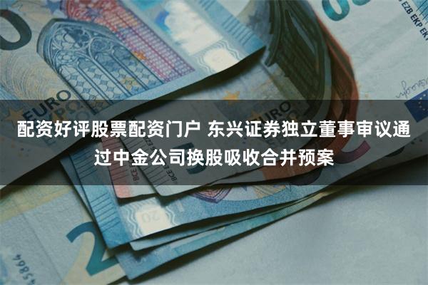 配资好评股票配资门户 东兴证券独立董事审议通过中金公司换股吸收合并预案