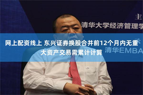 网上配资线上 东兴证券换股合并前12个月内无重大资产交易需累计计算