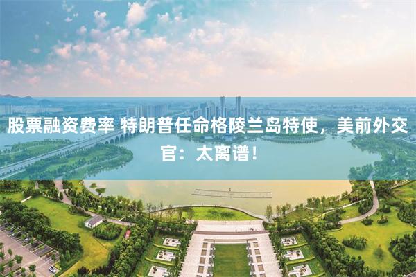 股票融资费率 特朗普任命格陵兰岛特使，美前外交官：太离谱！