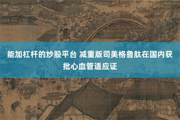 能加杠杆的炒股平台 减重版司美格鲁肽在国内获批心血管适应证