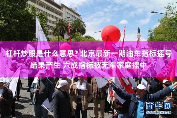 杠杆炒股是什么意思? 北京最新一期油车指标摇号结果产生 六成指标被无车家庭摇中
