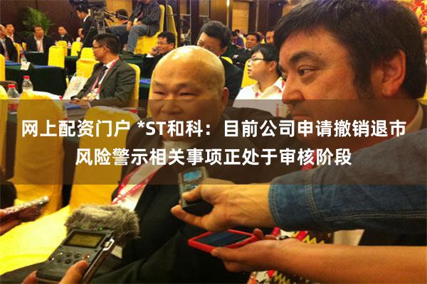 网上配资门户 *ST和科：目前公司申请撤销退市风险警示相关事项正处于审核阶段