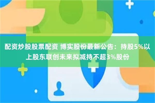 配资炒股股票配资 博实股份最新公告：持股5%以上股东联创未来拟减持不超3%股份