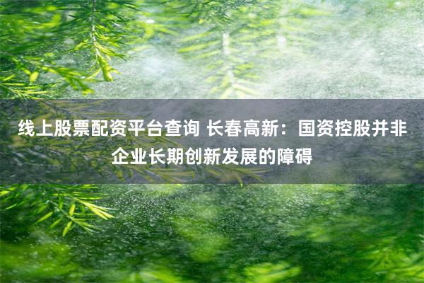线上股票配资平台查询 长春高新：国资控股并非企业长期创新发展的障碍