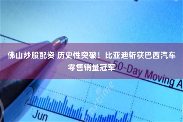 佛山炒股配资 历史性突破！比亚迪斩获巴西汽车零售销量冠军