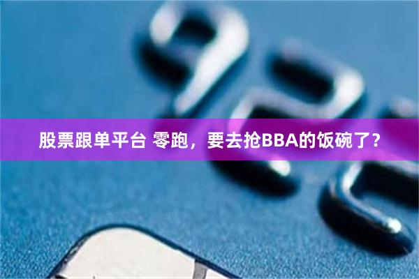 股票跟单平台 零跑，要去抢BBA的饭碗了？
