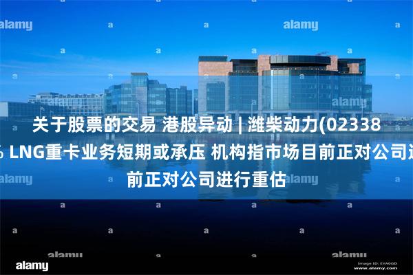 关于股票的交易 港股异动 | 潍柴动力(02338)跌超4% LNG重卡业务短期或承压 机构指市场目前正对公司进行重估