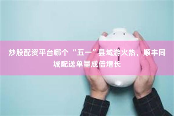 炒股配资平台哪个 “五一”县域游火热，顺丰同城配送单量成倍增长