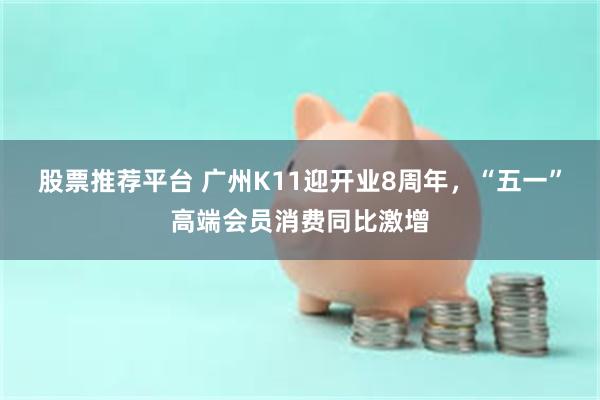 股票推荐平台 广州K11迎开业8周年，“五一”高端会员消费同比激增