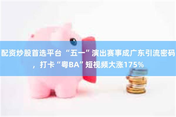 配资炒股首选平台 “五一”演出赛事成广东引流密码，打卡“粤BA”短视频大涨175%