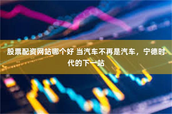 股票配资网站哪个好 当汽车不再是汽车，宁德时代的下一站