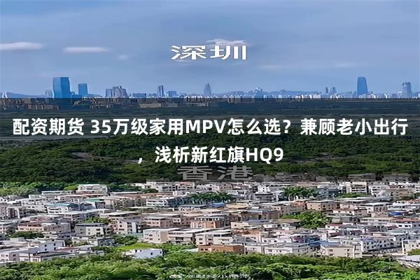 配资期货 35万级家用MPV怎么选？兼顾老小出行，浅析新红旗HQ9