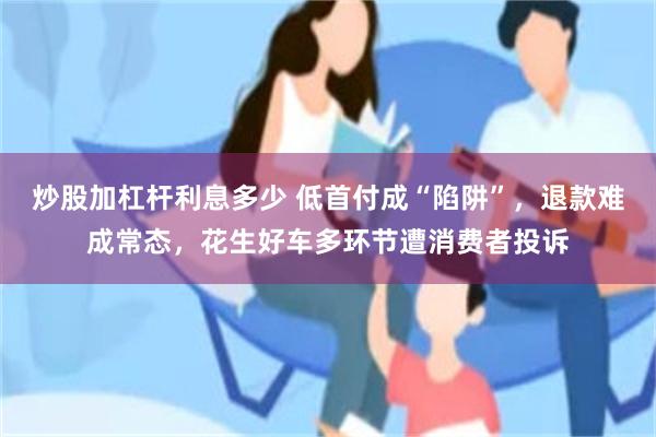 炒股加杠杆利息多少 低首付成“陷阱”，退款难成常态，花生好车多环节遭消费者投诉