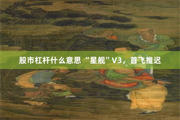 股市杠杆什么意思 “星舰”V3，首飞推迟