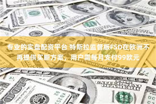 专业的实盘配资平台 特斯拉监督版FSD在欧洲不再提供买断方案，用户需每月支付99欧元