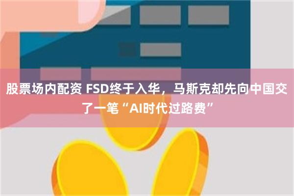 股票场内配资 FSD终于入华，马斯克却先向中国交了一笔“AI时代过路费”