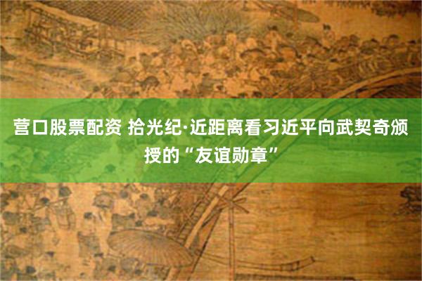 营口股票配资 拾光纪·近距离看习近平向武契奇颁授的“友谊勋章”