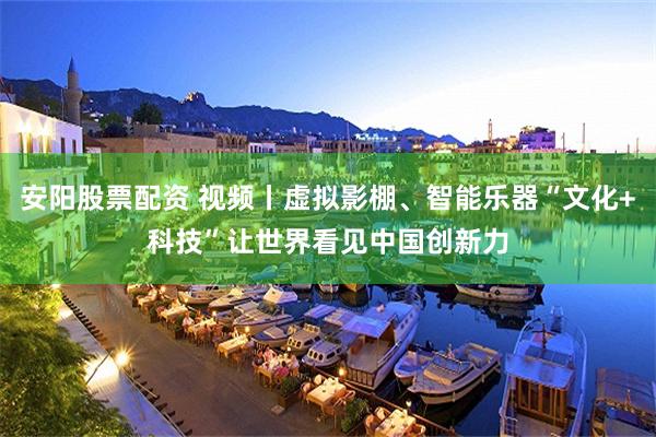 安阳股票配资 视频丨虚拟影棚、智能乐器“文化+科技”让世界看见中国创新力