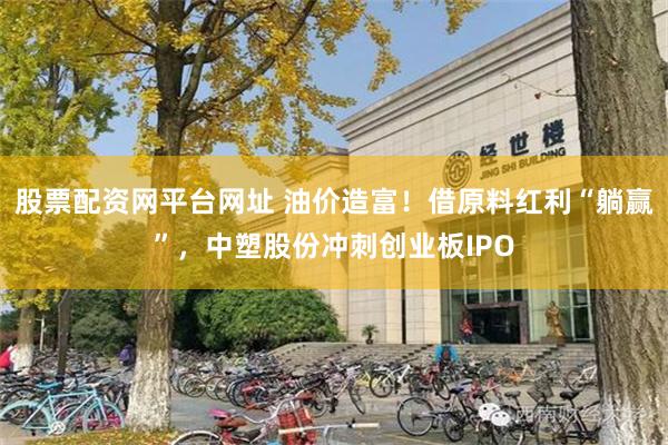 股票配资网平台网址 油价造富！借原料红利“躺赢”，中塑股份冲刺创业板IPO