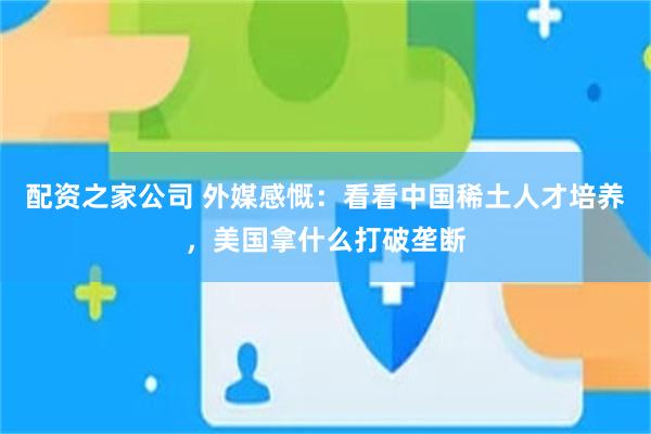 配资之家公司 外媒感慨：看看中国稀土人才培养，美国拿什么打破垄断