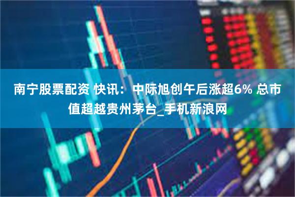 南宁股票配资 快讯：中际旭创午后涨超6% 总市值超越贵州茅台_手机新浪网