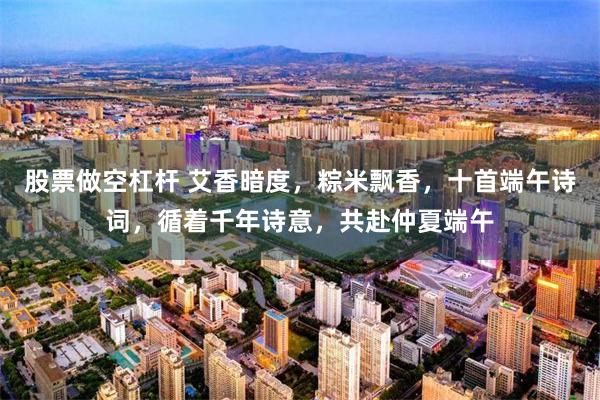 股票做空杠杆 艾香暗度，粽米飘香，十首端午诗词，循着千年诗意，共赴仲夏端午
