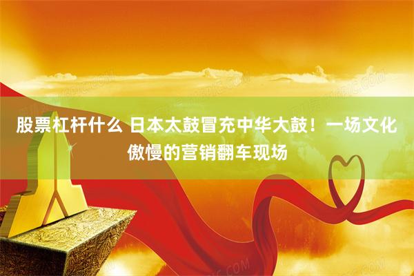 股票杠杆什么 日本太鼓冒充中华大鼓！一场文化傲慢的营销翻车现场