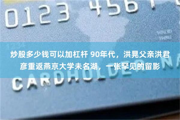 炒股多少钱可以加杠杆 90年代,洪晃父亲洪君彦重返燕京大学未名湖,一张罕见的留影
