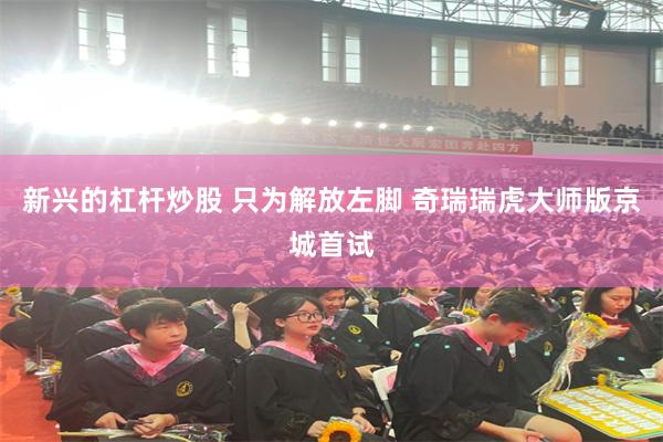 新兴的杠杆炒股 只为解放左脚 奇瑞瑞虎大师版京城首试