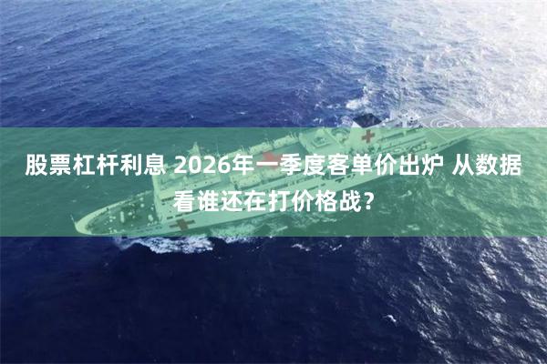 股票杠杆利息 2026年一季度客单价出炉 从数据看谁还在打价格战？