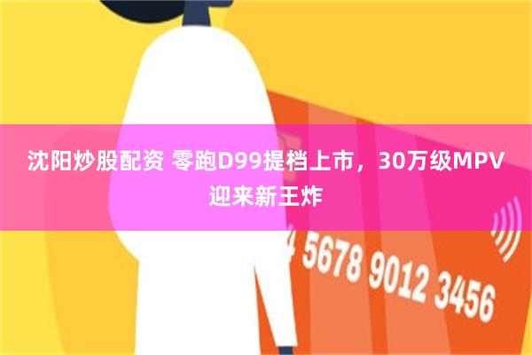沈阳炒股配资 零跑D99提档上市，30万级MPV迎来新王炸