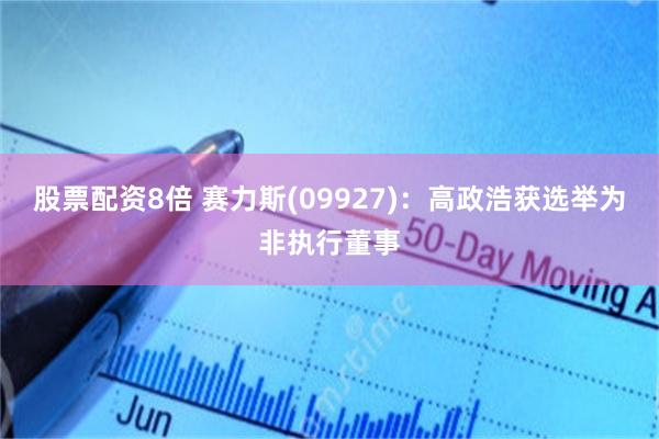 股票配资8倍 赛力斯(09927)：高政浩获选举为非执行董事