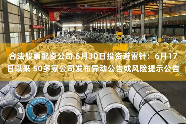 合法股票配资公司 6月30日投资避雷针：6月17日以来 50多家公司发布异动公告或风险提示公告