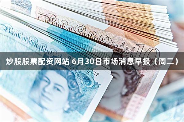 炒股股票配资网站 6月30日市场消息早报（周二）