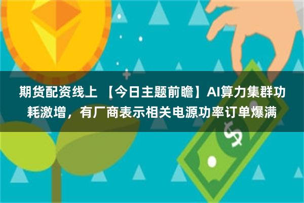 期货配资线上 【今日主题前瞻】AI算力集群功耗激增,有厂商表示相关电源功率订单爆满