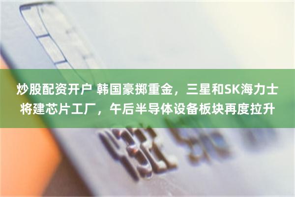 炒股配资开户 韩国豪掷重金，三星和SK海力士将建芯片工厂，午后半导体设备板块再度拉升