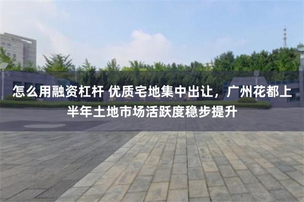 怎么用融资杠杆 优质宅地集中出让,广州花都上半年土地市场活跃度稳步提升