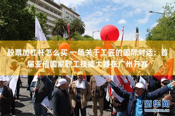 股票加杠杆怎么买 一场关于工匠的国际对话:首届亚信国家职工技能大赛在广州开赛