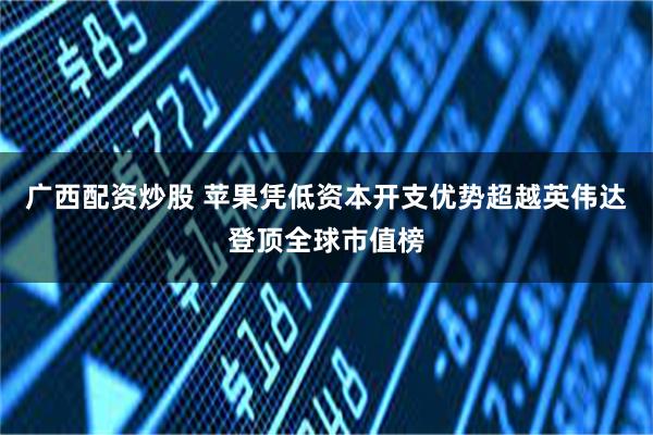 广西配资炒股 苹果凭低资本开支优势超越英伟达登顶全球市值榜
