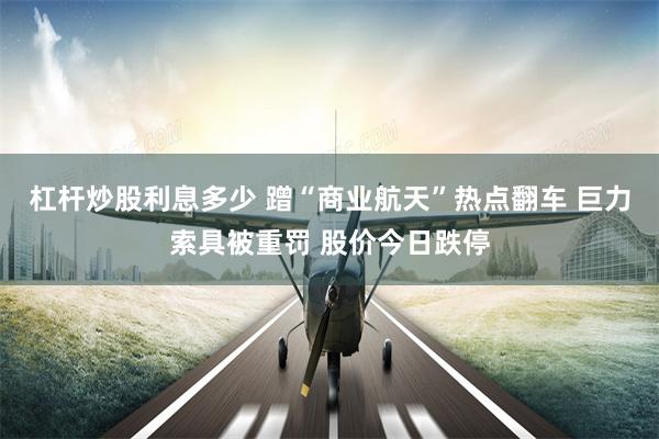 杠杆炒股利息多少 蹭“商业航天”热点翻车 巨力索具被重罚 股价今日跌停