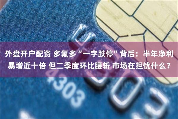 外盘开户配资 多氟多“一字跌停”背后:半年净利暴增近十倍 但二季度环比腰斩 市场在担忧什么?