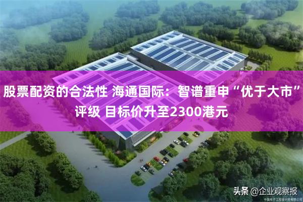 股票配资的合法性 海通国际：智谱重申“优于大市”评级 目标价升至2300港元
