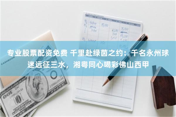 专业股票配资免费 千里赴绿茵之约:千名永州球迷远征三水,湘粤同心喝彩佛山西甲