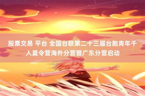 股票交易 平台 全国台联第二十三届台胞青年千人夏令营海外分营暨广东分营启动