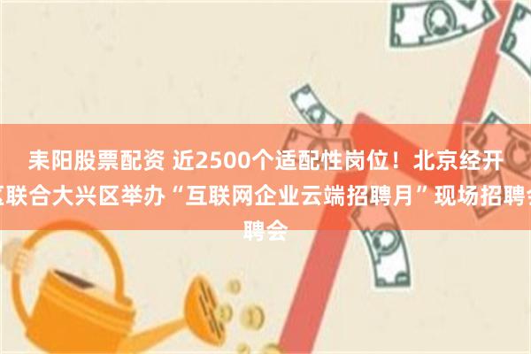 耒阳股票配资 近2500个适配性岗位！北京经开区联合大兴区举办“互联网企业云端招聘月”现场招聘会
