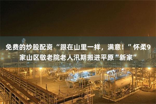 免费的炒股配资 “跟在山里一样，满意！”怀柔9家山区敬老院老人汛期搬进平原“新家”