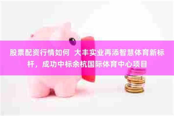 股票配资行情如何  大丰实业再添智慧体育新标杆，成功中标余杭国际体育中心项目
