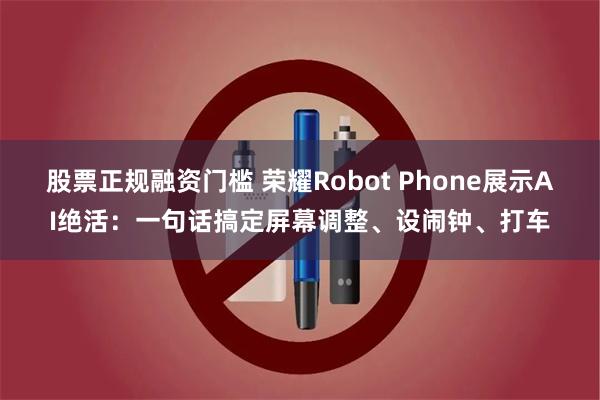 股票正规融资门槛 荣耀Robot Phone展示AI绝活：一句话搞定屏幕调整、设闹钟、打车